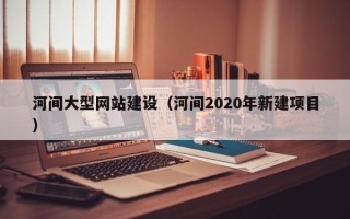 盘锦河间大型网站建设（河间2020年新建项目）
