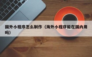 盘锦国外小程序怎么制作（海外小程序能在国内用吗）