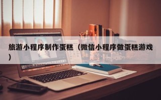 盘锦旅游小程序制作蛋糕（微信小程序做蛋糕游戏）